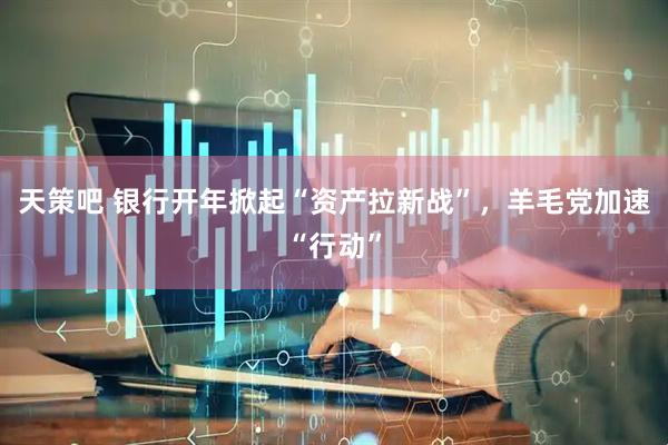 天策吧 银行开年掀起“资产拉新战”，羊毛党加速“行动”