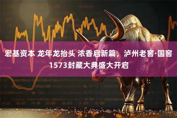 宏基资本 龙年龙抬头 浓香启新篇，泸州老窖·国窖1573封藏大典盛大开启
