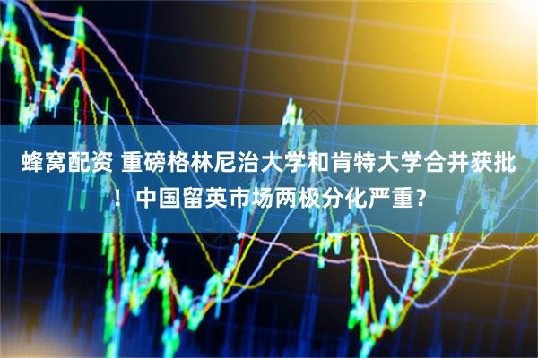 蜂窝配资 重磅格林尼治大学和肯特大学合并获批！中国留英市场两极分化严重？