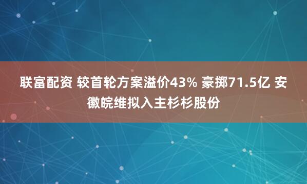 联富配资 较首轮方案溢价43% 豪掷71.5亿 安徽皖维拟入主杉杉股份