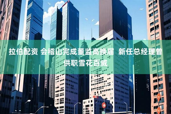 拉伯配资 会稽山完成董监高换届  新任总经理曾供职雪花百威