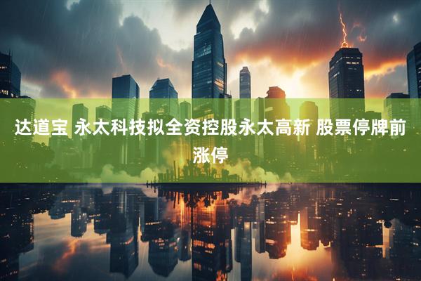达道宝 永太科技拟全资控股永太高新 股票停牌前涨停