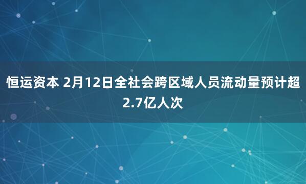 恒运资本 2月12日全社会跨区域人员流动量预计超2.7亿人次