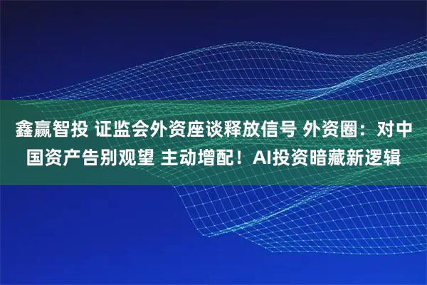 鑫赢智投 证监会外资座谈释放信号 外资圈：对中国资产告别观望 主动增配！AI投资暗藏新逻辑