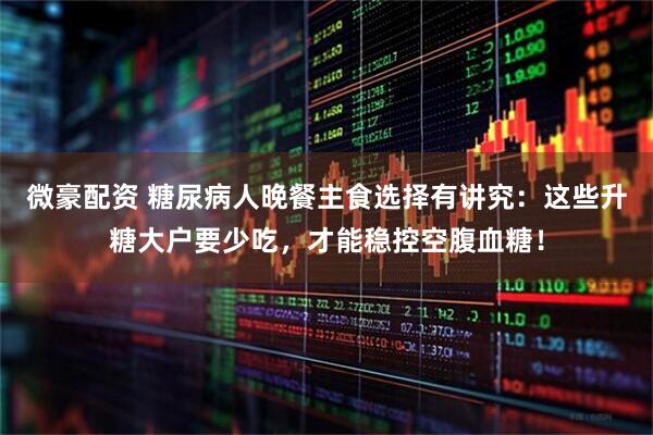 微豪配资 糖尿病人晚餐主食选择有讲究：这些升糖大户要少吃，才能稳控空腹血糖！