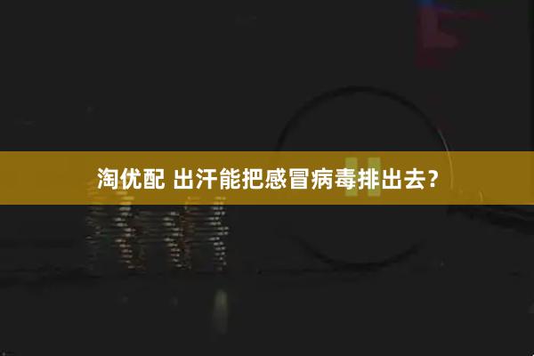 淘优配 出汗能把感冒病毒排出去？