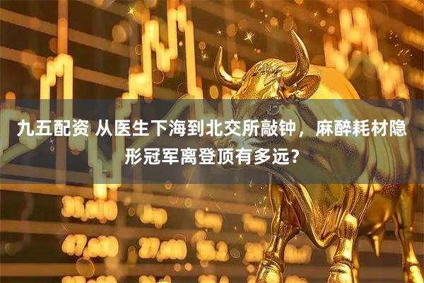 九五配资 从医生下海到北交所敲钟，麻醉耗材隐形冠军离登顶有多远？