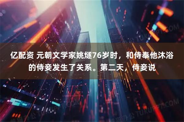 亿配资 元朝文学家姚燧76岁时，和侍奉他沐浴的侍妾发生了关系。第二天，侍妾说