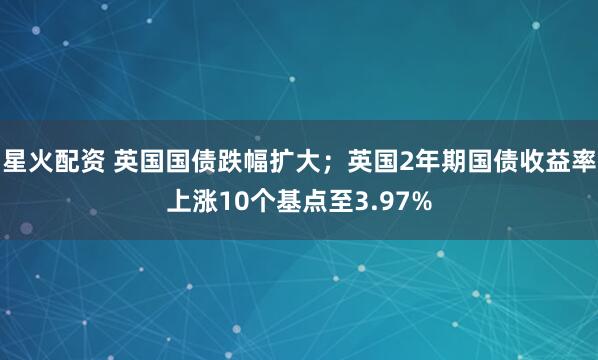 星火配资 英国国债跌幅扩大；英国2年期国债收益率上涨10个基点至3.97%