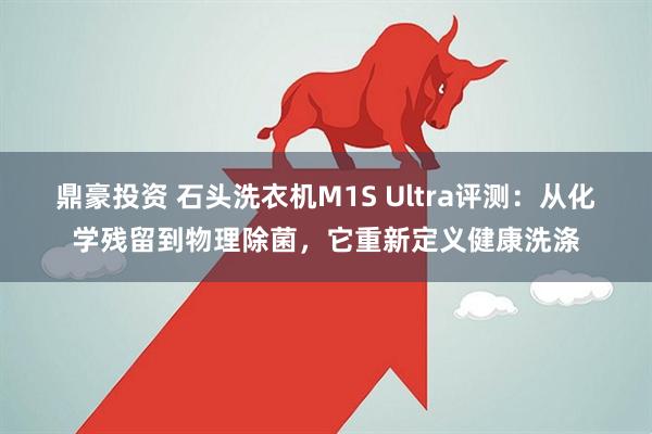 鼎豪投资 石头洗衣机M1S Ultra评测：从化学残留到物理除菌，它重新定义健康洗涤