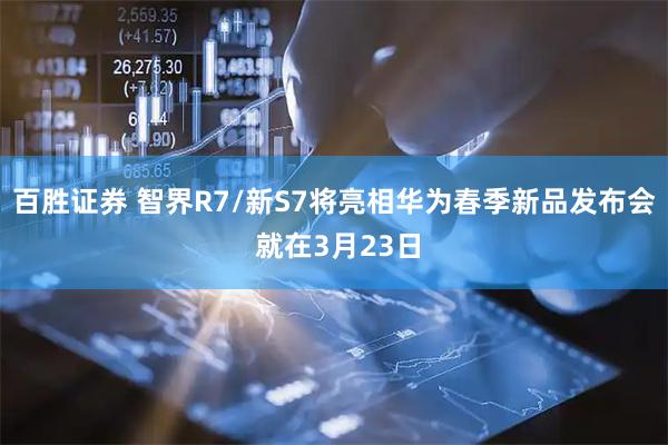 百胜证券 智界R7/新S7将亮相华为春季新品发布会 就在3月23日