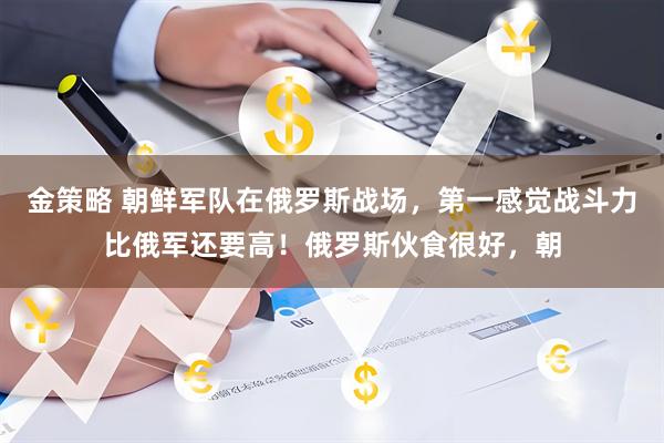 金策略 朝鲜军队在俄罗斯战场，第一感觉战斗力比俄军还要高！俄罗斯伙食很好，朝