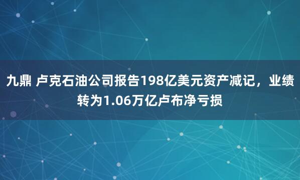 九鼎 卢克石油公司报告198亿美元资产减记，业绩转为1.06万亿卢布净亏损