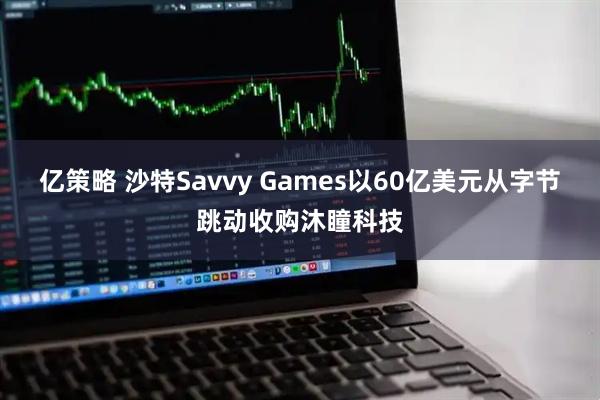 亿策略 沙特Savvy Games以60亿美元从字节跳动收购沐瞳科技