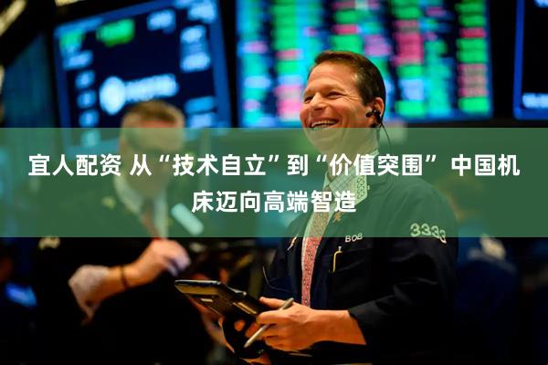 宜人配资 从“技术自立”到“价值突围” 中国机床迈向高端智造