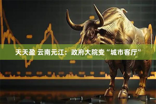 天天盈 云南元江：政府大院变“城市客厅”