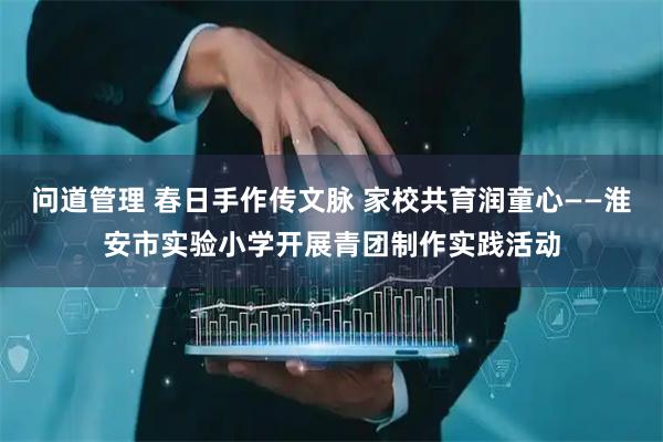 问道管理 春日手作传文脉 家校共育润童心——淮安市实验小学开展青团制作实践活动