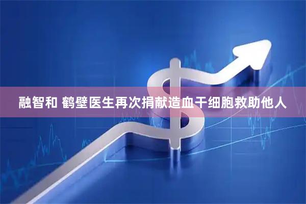 融智和 鹤壁医生再次捐献造血干细胞救助他人
