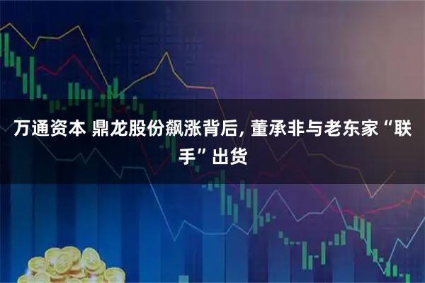 万通资本 鼎龙股份飙涨背后, 董承非与老东家“联手”出货