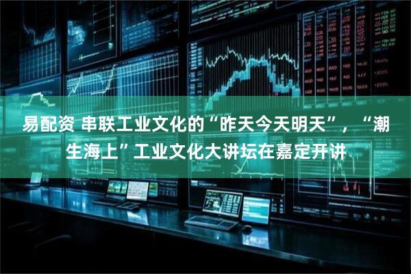 易配资 串联工业文化的“昨天今天明天”，“潮生海上”工业文化大讲坛在嘉定开讲