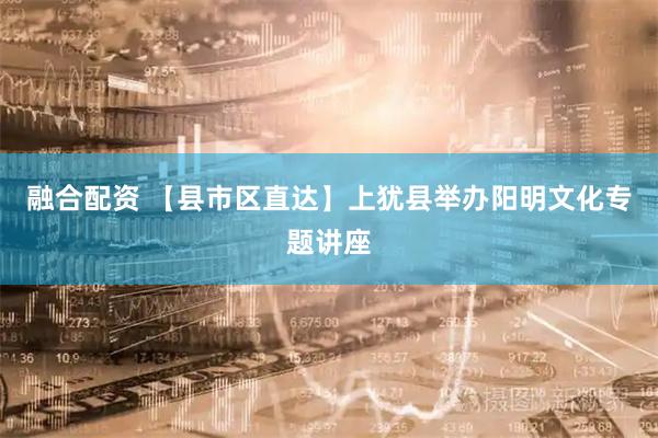 融合配资 【县市区直达】上犹县举办阳明文化专题讲座
