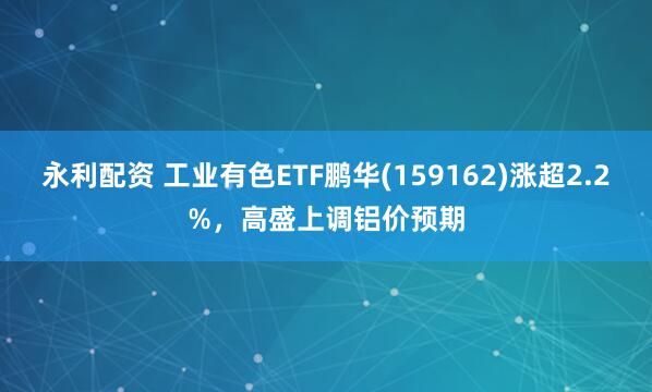 永利配资 工业有色ETF鹏华(159162)涨超2.2%，高盛上调铝价预期