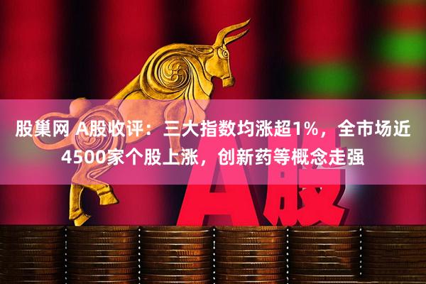 股巢网 A股收评：三大指数均涨超1%，全市场近4500家个股上涨，创新药等概念走强