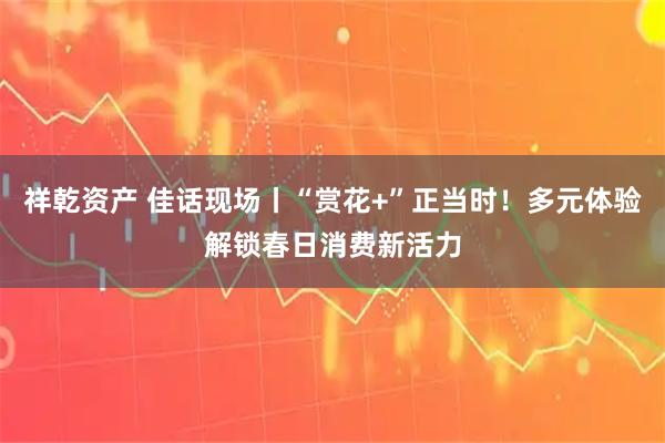 祥乾资产 佳话现场丨“赏花+”正当时！多元体验解锁春日消费新活力