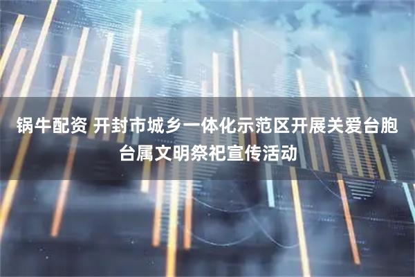 锅牛配资 开封市城乡一体化示范区开展关爱台胞台属文明祭祀宣传活动
