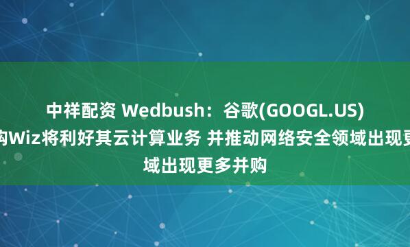 中祥配资 Wedbush：谷歌(GOOGL.US)成功收购Wiz将利好其云计算业务 并推动网络安全领域出现更多并购