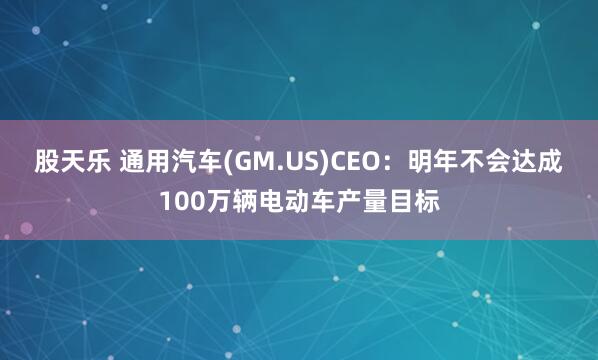 股天乐 通用汽车(GM.US)CEO：明年不会达成100万辆电动车产量目标