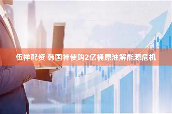 伍祥配资 韩国特使购2亿桶原油解能源危机
