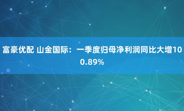富豪优配 山金国际：一季度归母净利润同比大增100.89%