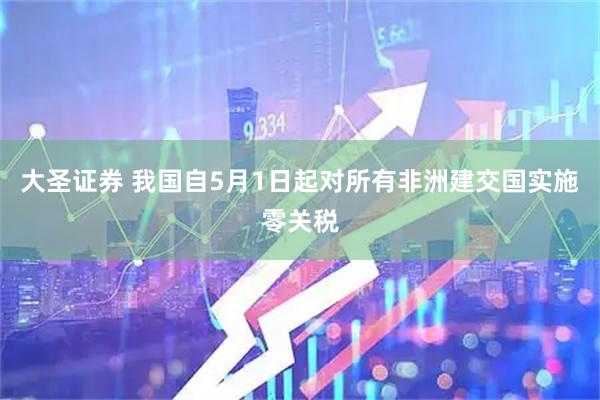 大圣证券 我国自5月1日起对所有非洲建交国实施零关税