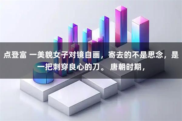 点登富 一美貌女子对镜自画，寄去的不是思念，是一把刺穿良心的刀。 唐朝时期，