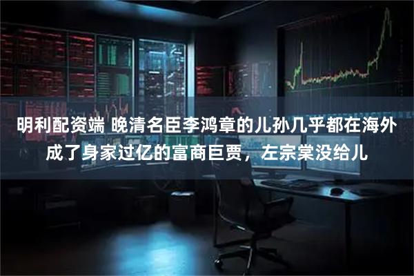 明利配资端 晚清名臣李鸿章的儿孙几乎都在海外成了身家过亿的富商巨贾，左宗棠没给儿