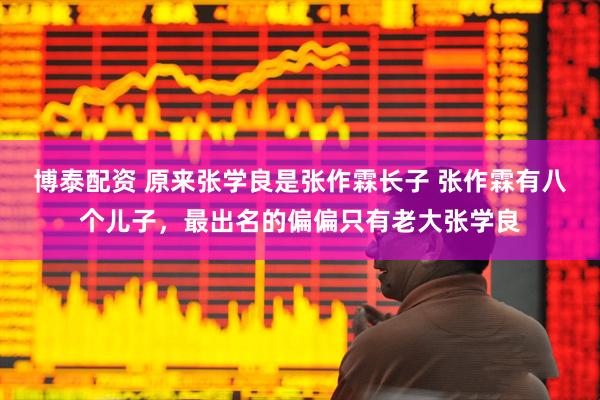 博泰配资 原来张学良是张作霖长子 张作霖有八个儿子，最出名的偏偏只有老大张学良