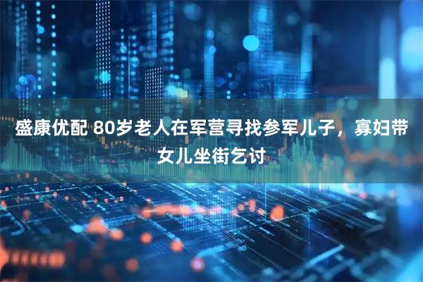 盛康优配 80岁老人在军营寻找参军儿子，寡妇带女儿坐街乞讨
