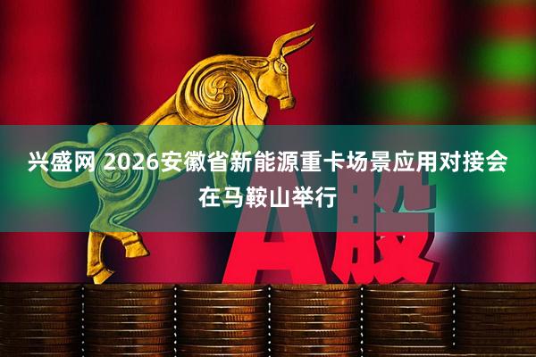 兴盛网 2026安徽省新能源重卡场景应用对接会在马鞍山举行