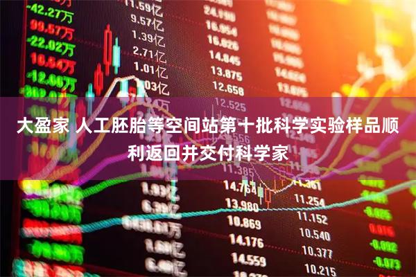 大盈家 人工胚胎等空间站第十批科学实验样品顺利返回并交付科学家