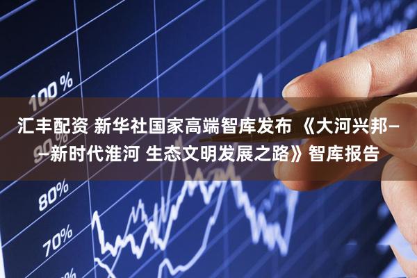 汇丰配资 新华社国家高端智库发布 《大河兴邦——新时代淮河 生态文明发展之路》智库报告