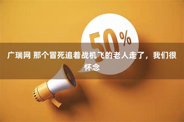 广瑞网 那个冒死追着战机飞的老人走了，我们很怀念