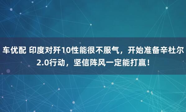 车优配 印度对歼10性能很不服气，开始准备辛杜尔2.0行动，坚信阵风一定能打赢！