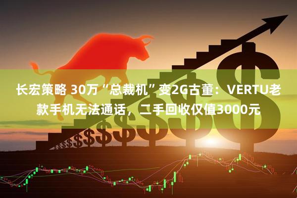 长宏策略 30万“总裁机”变2G古董:VERTU老款手机无法通话,二手回收仅值3000元