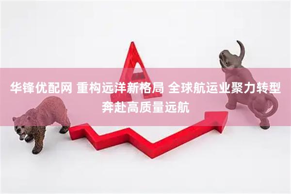 华锋优配网 重构远洋新格局 全球航运业聚力转型奔赴高质量远航