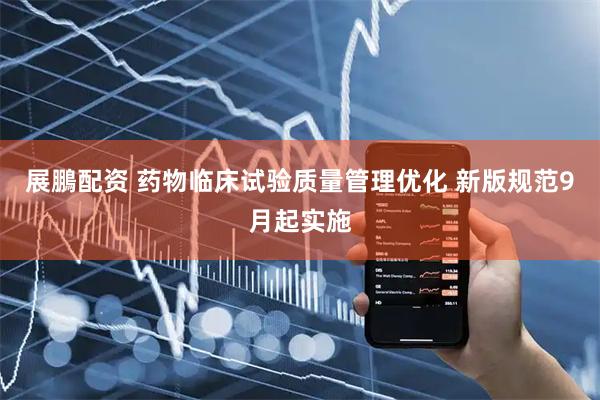 展鵬配资 药物临床试验质量管理优化 新版规范9月起实施