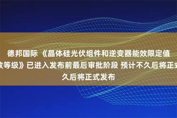德邦国际 《晶体硅光伏组件和逆变器能效限定值及能效等级》已进入发布前最后审批阶段 预计不久后将正式发布