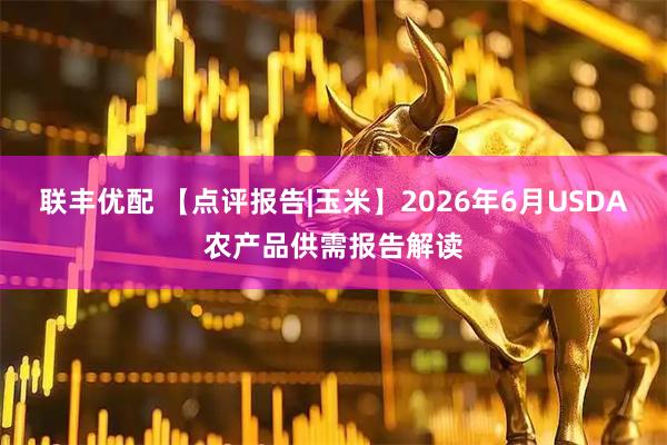 联丰优配 【点评报告|玉米】2026年6月USDA农产品供需报告解读
