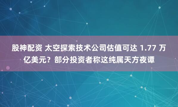 股神配资 太空探索技术公司估值可达 1.77 万亿美元？部分投资者称这纯属天方夜谭
