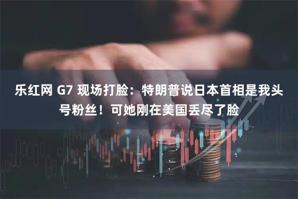 乐红网 G7 现场打脸：特朗普说日本首相是我头号粉丝！可她刚在美国丢尽了脸